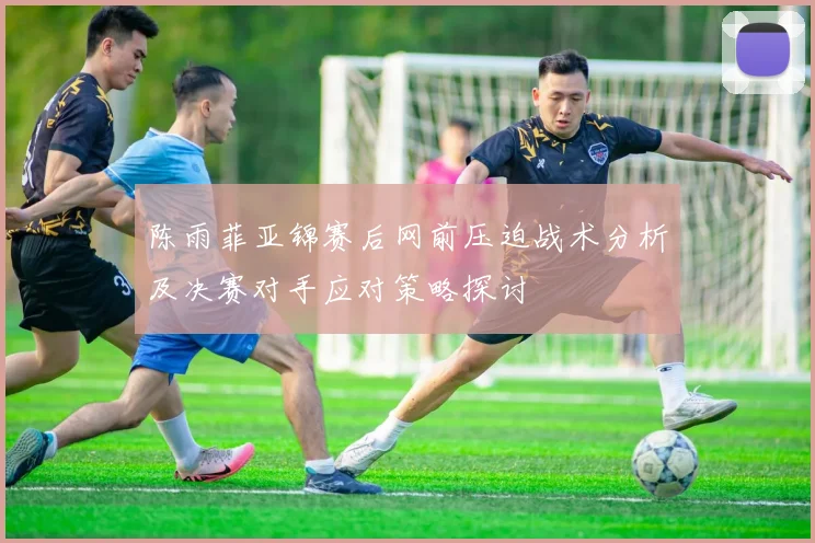 陈雨菲亚锦赛后网前压迫战术分析及决赛对手应对策略探讨