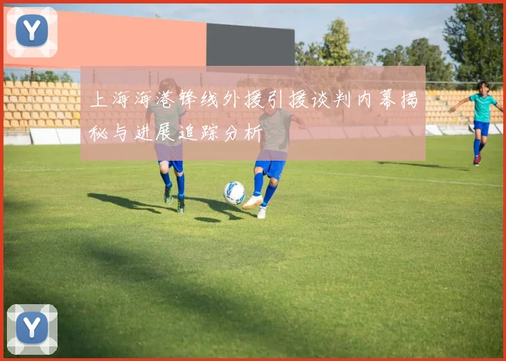 上海海港锋线外援引援谈判内幕揭秘与进展追踪分析