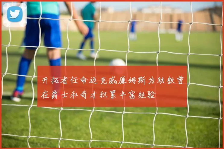 开拓者任命迈克威廉姆斯为助教曾在爵士和奇才积累丰富经验