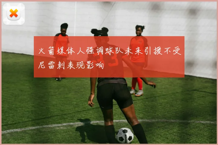 火箭媒体人强调球队未来引援不受尼雷刺表现影响