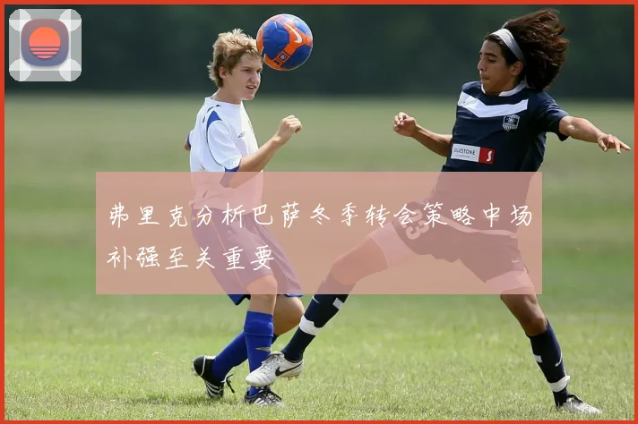 弗里克分析巴萨冬季转会策略中场补强至关重要