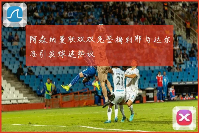 阿森纳曼联双双免签梅利耶与达尔洛引发球迷热议
