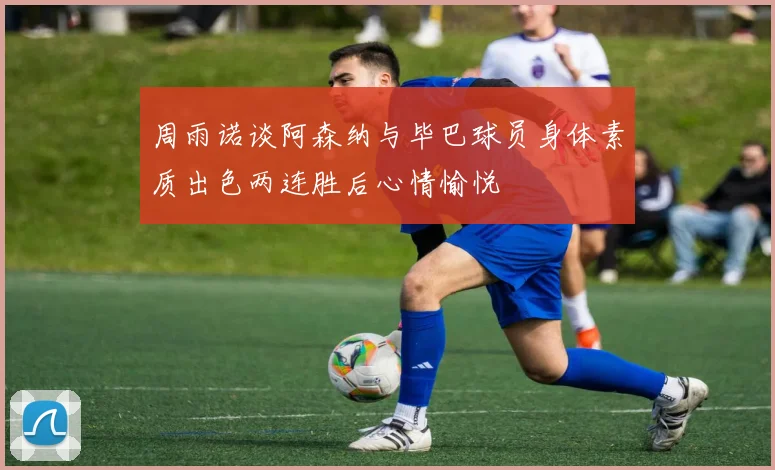 周雨诺谈阿森纳与毕巴球员身体素质出色两连胜后心情愉悦