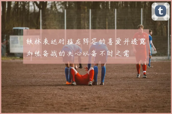 铁林表达对猛龙阵容的喜爱并透露加练备战的决心以备不时之需