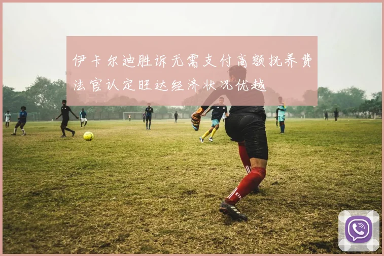 伊卡尔迪胜诉无需支付高额抚养费法官认定旺达经济状况优越