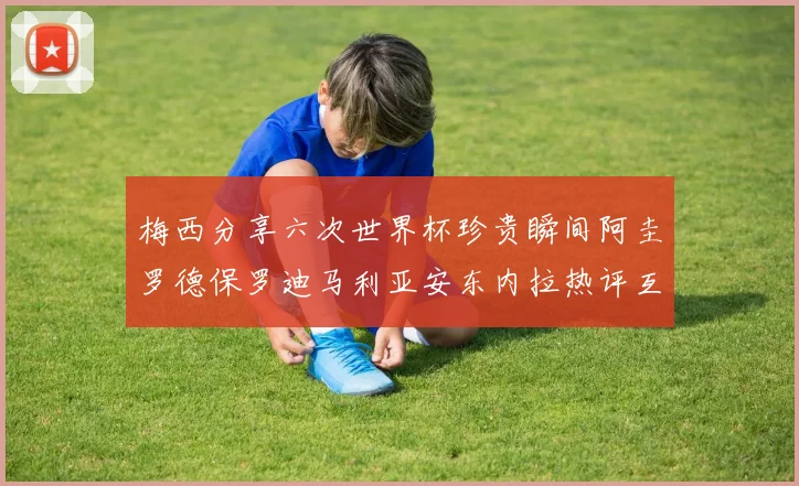 梅西分享六次世界杯珍贵瞬间阿圭罗德保罗迪马利亚安东内拉热评互动