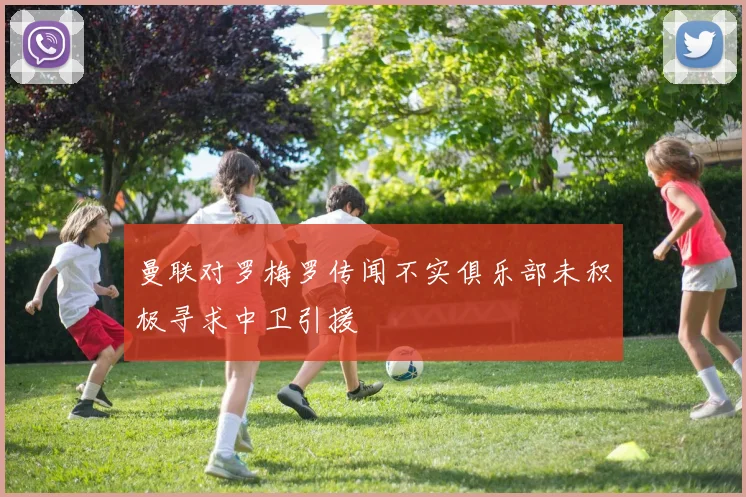 曼联对罗梅罗传闻不实俱乐部未积极寻求中卫引援