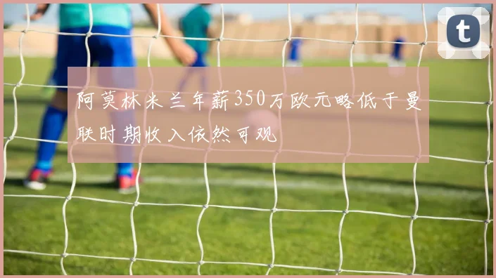 阿莫林米兰年薪350万欧元略低于曼联时期收入依然可观