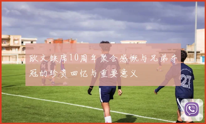 欧文缺席10周年聚会感慨与兄弟夺冠的珍贵回忆与重要意义