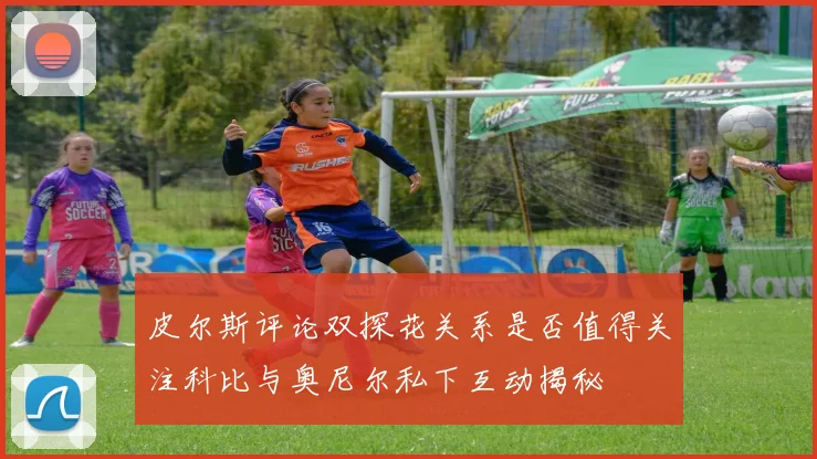皮尔斯评论双探花关系是否值得关注科比与奥尼尔私下互动揭秘