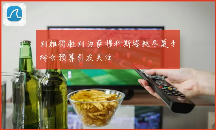 利雅得胜利为萨穆科斯塔耗尽夏季转会预算引发关注