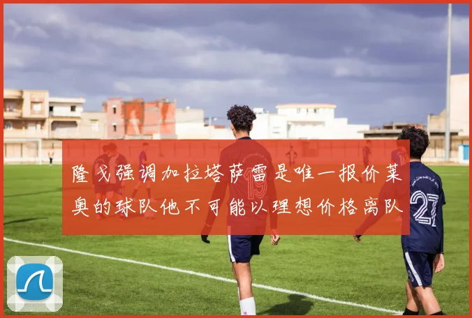 隆戈强调加拉塔萨雷是唯一报价莱奥的球队他不可能以理想价格离队