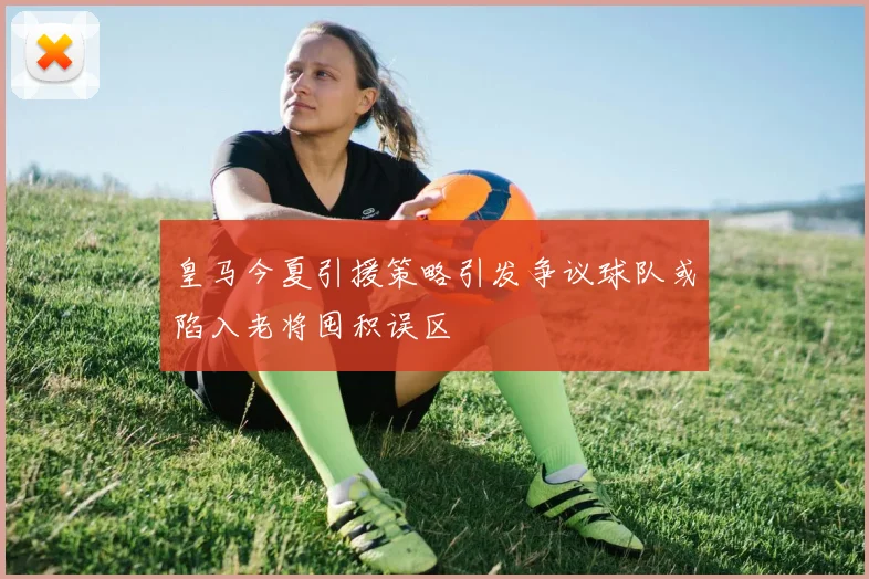 皇马今夏引援策略引发争议球队或陷入老将囤积误区