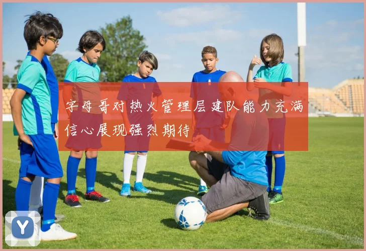 字母哥对热火管理层建队能力充满信心展现强烈期待