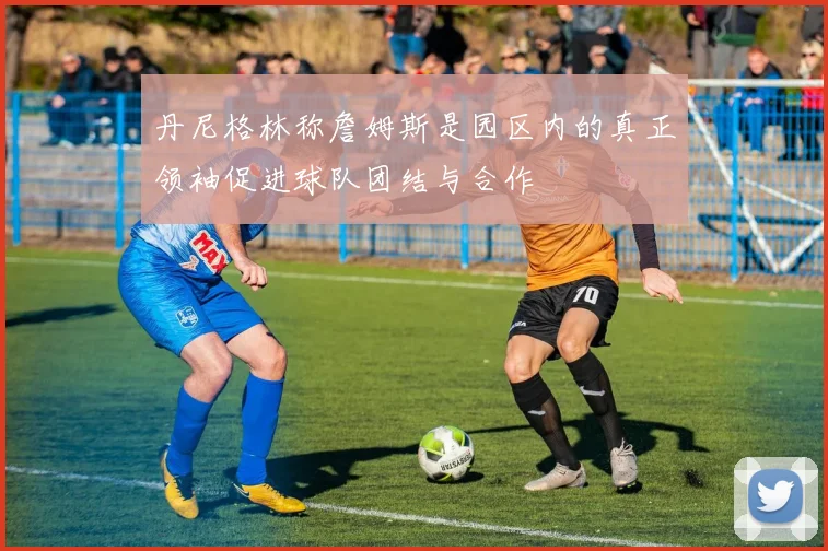 丹尼格林称詹姆斯是园区内的真正领袖促进球队团结与合作