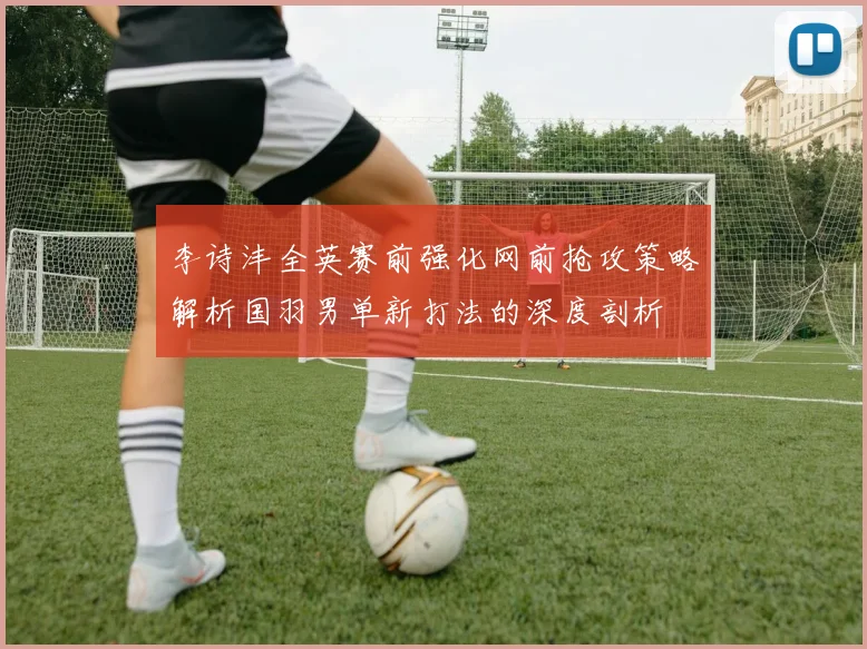 李诗沣全英赛前强化网前抢攻策略解析国羽男单新打法的深度剖析