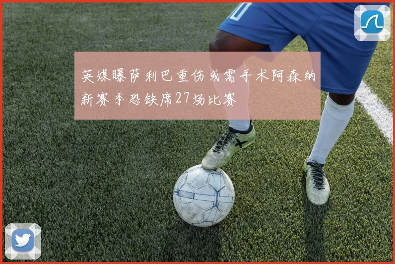 英媒曝萨利巴重伤或需手术阿森纳新赛季恐缺席27场比赛