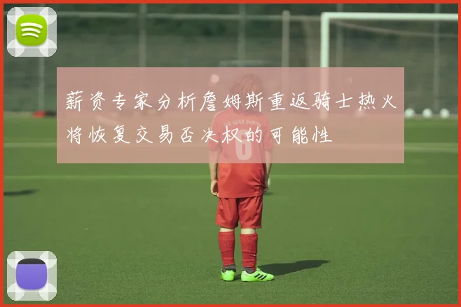 薪资专家分析詹姆斯重返骑士热火将恢复交易否决权的可能性