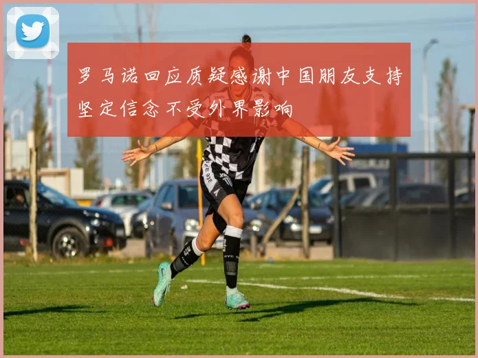 罗马诺回应质疑感谢中国朋友支持坚定信念不受外界影响